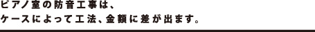 ピアノ室の防音工事は、ケースによって工法、金額に差が出ます。